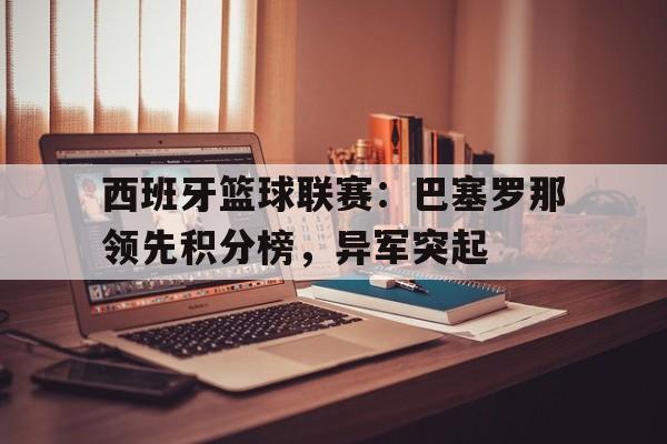 西班牙篮球联赛：巴塞罗那领先积分榜，异军突起的简单介绍