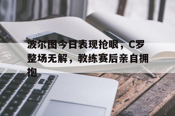 波尔图今日表现抢眼，C罗整场无解，教练赛后亲自拥抱波尔图名宿c罗