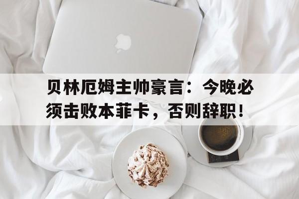 贝林厄姆主帅豪言：今晚必须击败本菲卡，否则辞职！